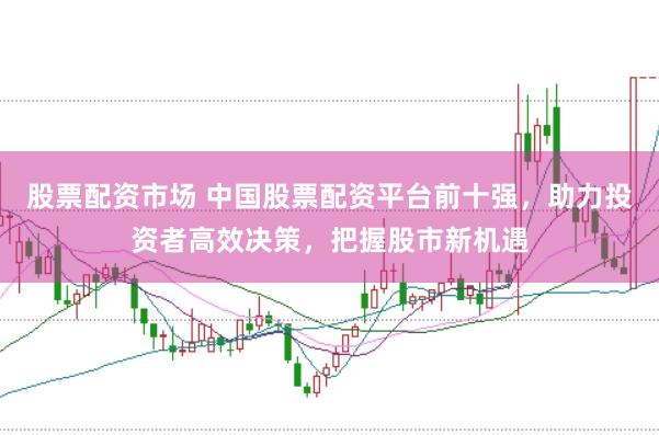 股票配资市场 中国股票配资平台前十强，助力投资者高效决策，把握股市新机遇