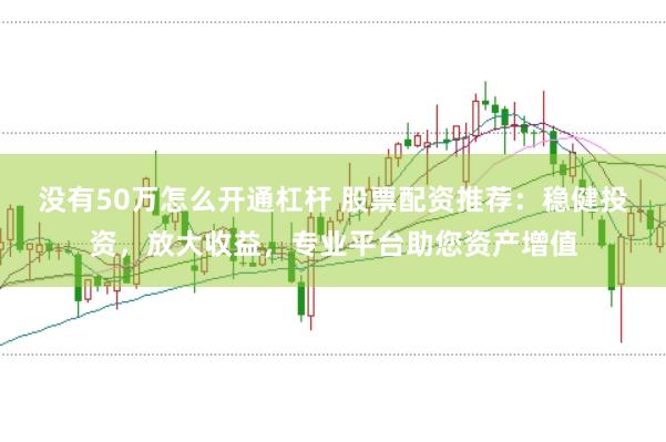 没有50万怎么开通杠杆 股票配资推荐：稳健投资，放大收益，专业平台助您资产增值