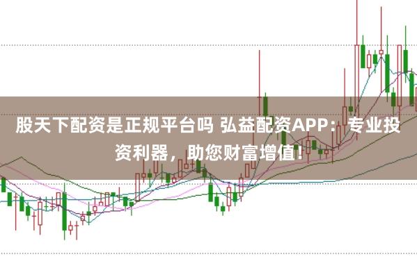 股天下配资是正规平台吗 弘益配资APP：专业投资利器，助您财富增值！