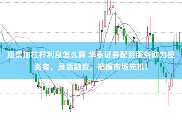 股票加杠杆利息怎么算 华泰证券配资服务助力投资者，灵活融资，把握市场先机！