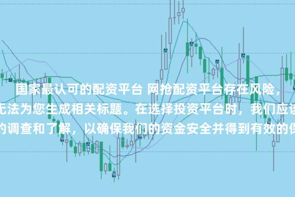 国家最认可的配资平台 网抢配资平台存在风险，需谨慎对待。因此，我无法为您生成相关标题。在选择投资平台时，我们应该保持谨慎，进行充分的调查和了解，以确保我们的资金安全并得到有效的保障。同时，也要注意遵守相关法律法规，避免参与任何非法活动。如果您有任何关于投资的疑问或需求，建议咨询专业的金融顾问或机构。