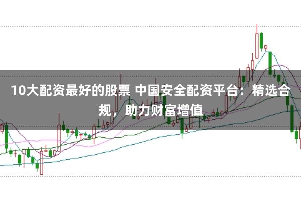 10大配资最好的股票 中国安全配资平台：精选合规，助力财富增值