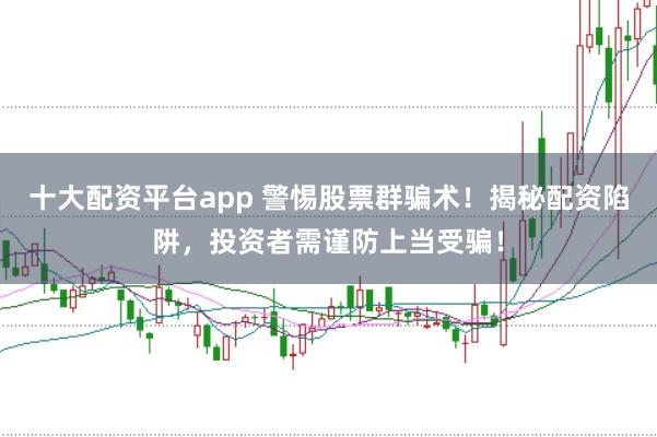 十大配资平台app 警惕股票群骗术！揭秘配资陷阱，投资者需谨防上当受骗！