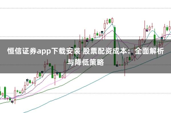 恒信证券app下载安装 股票配资成本：全面解析与降低策略