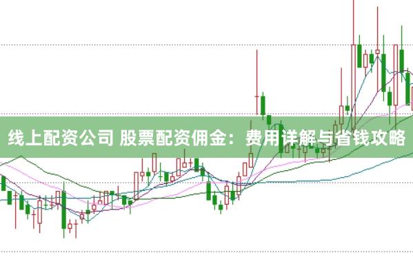 线上配资公司 股票配资佣金：费用详解与省钱攻略