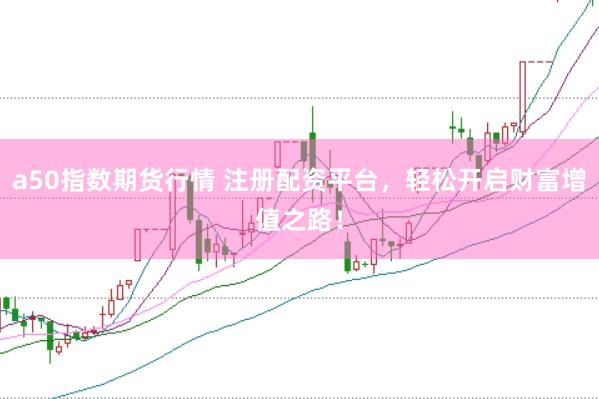 a50指数期货行情 注册配资平台，轻松开启财富增值之路！