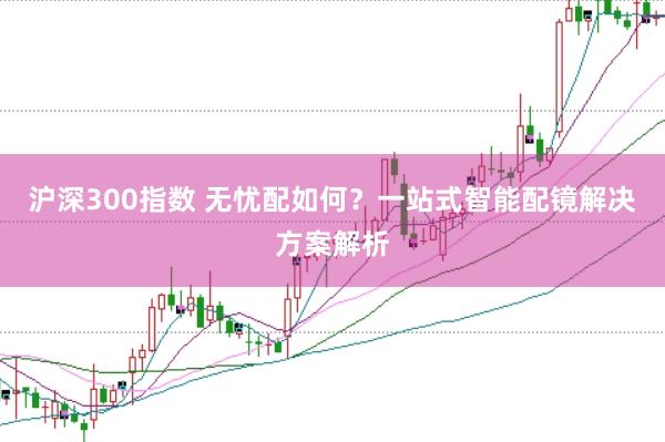 沪深300指数 无忧配如何？一站式智能配镜解决方案解析