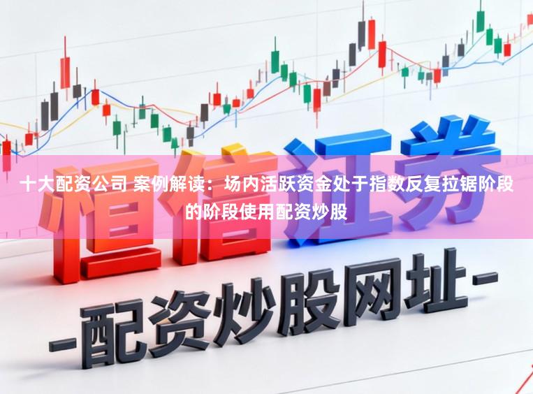 十大配资公司 案例解读：场内活跃资金处于指数反复拉锯阶段的阶段使用配资炒股