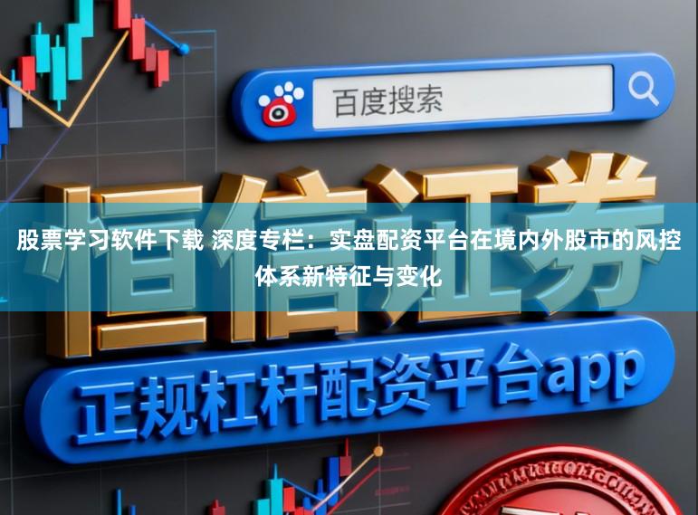 股票学习软件下载 深度专栏：实盘配资平台在境内外股市的风控体系新特征与变化