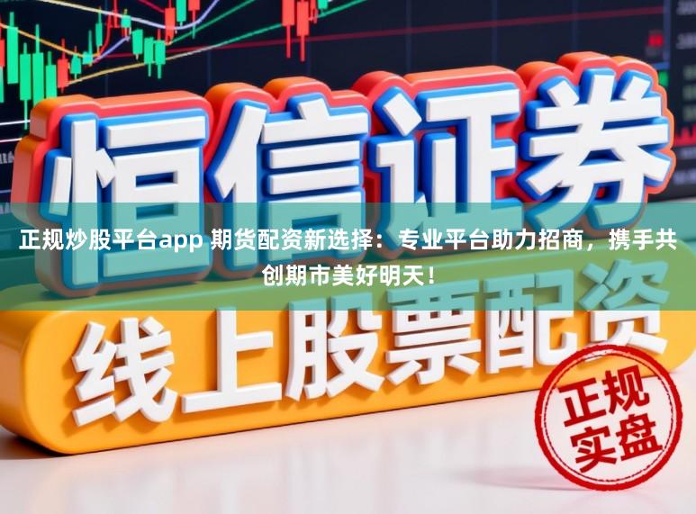 正规炒股平台app 期货配资新选择：专业平台助力招商，携手共创期市美好明天！