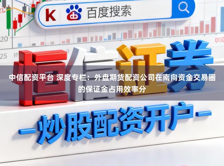 中信配资平台 深度专栏：外盘期货配资公司在南向资金交易圈的保证金占用效率分