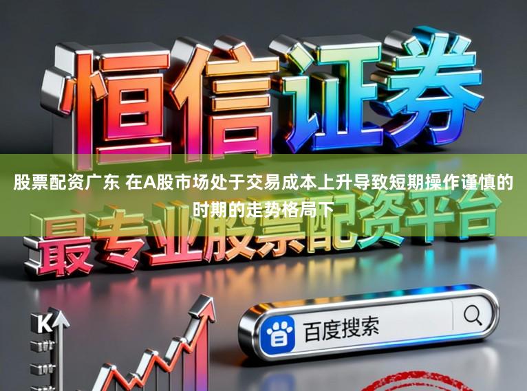 股票配资广东 在A股市场处于交易成本上升导致短期操作谨慎的时期的走势格局下
