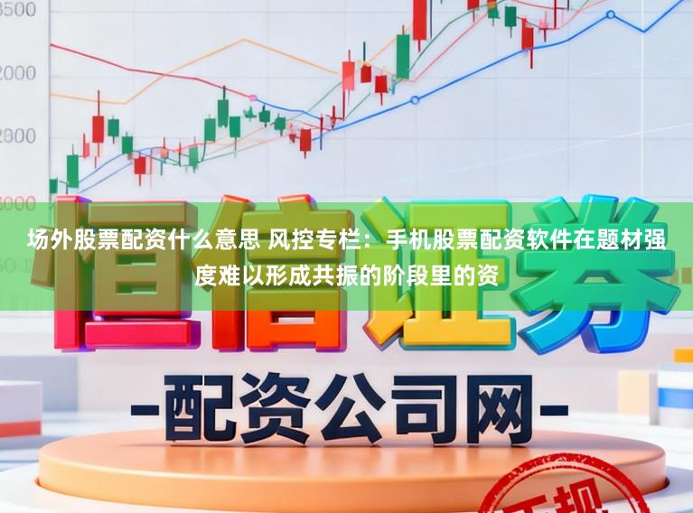 场外股票配资什么意思 风控专栏：手机股票配资软件在题材强度难以形成共振的阶段里的资