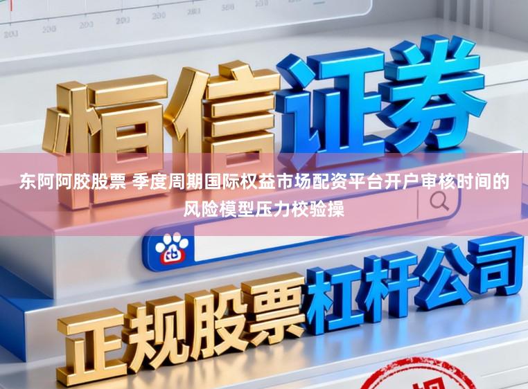 东阿阿胶股票 季度周期国际权益市场配资平台开户审核时间的风险模型压力校验操