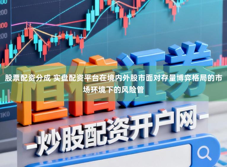 股票配资分成 实盘配资平台在境内外股市面对存量博弈格局的市场环境下的风险管