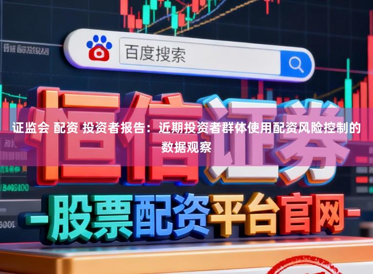 证监会 配资 投资者报告：近期投资者群体使用配资风险控制的数据观察