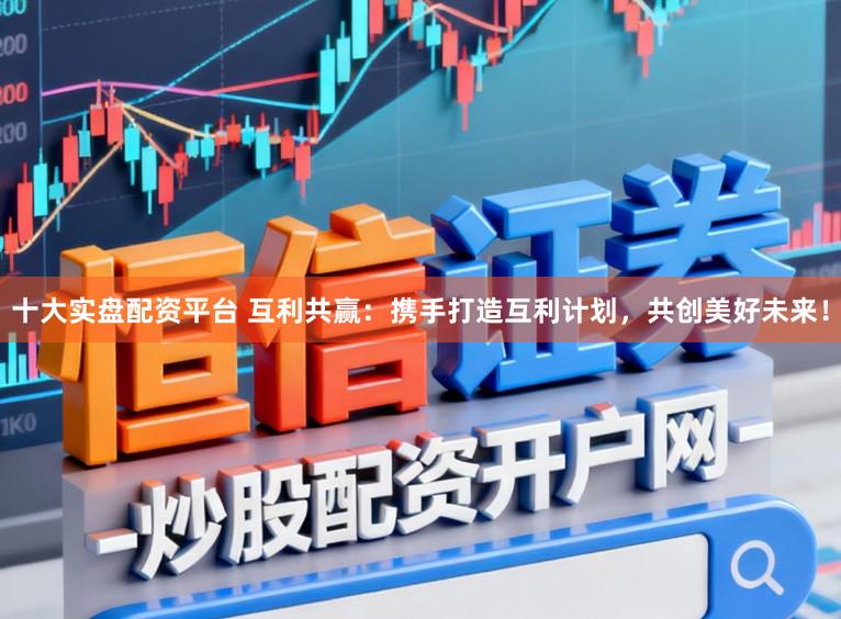 十大实盘配资平台 互利共赢：携手打造互利计划，共创美好未来！
